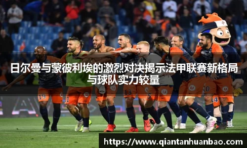 日尔曼与蒙彼利埃的激烈对决揭示法甲联赛新格局与球队实力较量